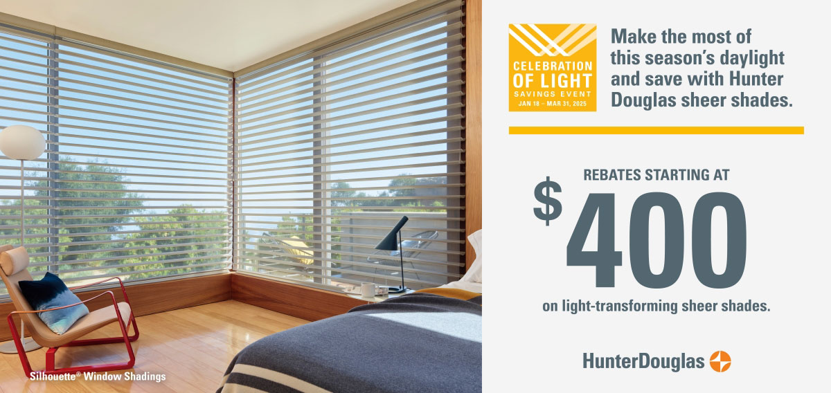 Hunter Douglas Promotion Celebration of Light Savings Event January 18 to March 31, 2025 Make the most of this season's daylight and save with Hunter Douglas sheer shades! Rebates starting at $400 on light-transforming sheer shades.